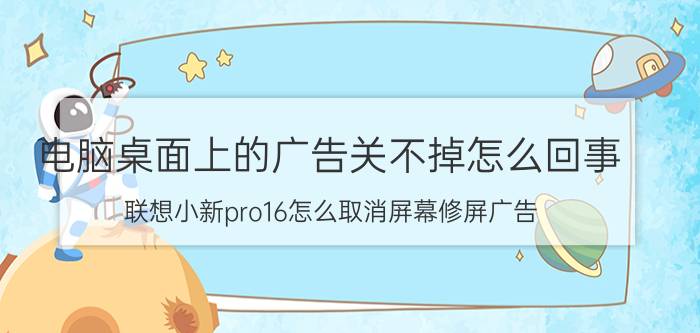 电脑桌面上的广告关不掉怎么回事 联想小新pro16怎么取消屏幕修屏广告？